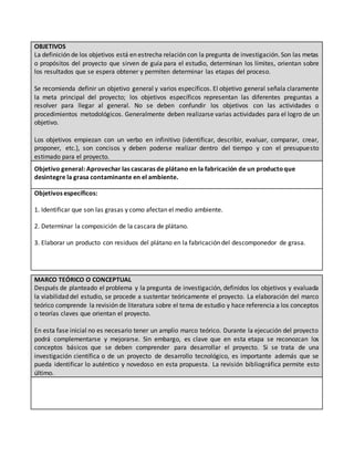 OBJETIVOS
La definición de los objetivos está en estrecha relación con la pregunta de investigación. Son las metas
o propósitos del proyecto que sirven de guía para el estudio, determinan los límites, orientan sobre
los resultados que se espera obtener y permiten determinar las etapas del proceso.
Se recomienda definir un objetivo general y varios específicos. El objetivo general señala claramente
la meta principal del proyecto; los objetivos específicos representan las diferentes preguntas a
resolver para llegar al general. No se deben confundir los objetivos con las actividades o
procedimientos metodológicos. Generalmente deben realizarse varias actividades para el logro de un
objetivo.
Los objetivos empiezan con un verbo en infinitivo (identificar, describir, evaluar, comparar, crear,
proponer, etc.), son concisos y deben poderse realizar dentro del tiempo y con el presupuesto
estimado para el proyecto.
Objetivo general: Aprovechar las cascaras de plátano en la fabricación de un productoque
desintegre la grasa contaminante en el ambiente.
Objetivos específicos:
1. Identificar que son las grasas y como afectan el medio ambiente.
2. Determinar la composición de la cascara de plátano.
3. Elaborar un producto con residuos del plátano en la fabricación del descomponedor de grasa.
MARCO TEÓRICO O CONCEPTUAL
Después de planteado el problema y la pregunta de investigación, definidos los objetivos y evaluada
la viabilidad del estudio, se procede a sustentar teóricamente el proyecto. La elaboración del marco
teórico comprende la revisión de literatura sobre el tema de estudio y hace referencia a los conceptos
o teorías claves que orientan el proyecto.
En esta fase inicial no es necesario tener un amplio marco teórico. Durante la ejecución del proyecto
podrá complementarse y mejorarse. Sin embargo, es clave que en esta etapa se reconozcan los
conceptos básicos que se deben comprender para desarrollar el proyecto. Si se trata de una
investigación científica o de un proyecto de desarrollo tecnológico, es importante además que se
pueda identificar lo auténtico y novedoso en esta propuesta. La revisión bibliográfica permite esto
último.
 
