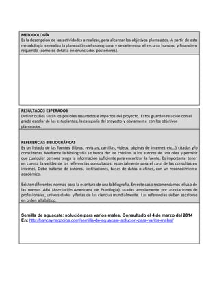 METODOLOGÍA
Es la descripción de las actividades a realizar, para alcanzar los objetivos planteados. A partir de esta
metodología se realiza la planeación del cronograma y se determina el recurso humano y financiero
requerido (como se detalla en enunciados posteriores).
RESULTADOS ESPERADOS
Definir cuáles serán los posibles resultados e impactos del proyecto. Estos guardan relación con el
grado escolar de los estudiantes, la categoría del proyecto y obviamente con los objetivos
planteados.
REFERENCIAS BIBLIOGRÁFICAS
Es un listado de las fuentes (libros, revistas, cartillas, videos, páginas de internet etc…) citadas y/o
consultadas. Mediante la bibliografía se busca dar los créditos a los autores de una obra y permitir
que cualquier persona tenga la información suficiente para encontrar la fuente. Es importante tener
en cuenta la validez de las referencias consultadas, especialmente para el caso de las consultas en
internet. Debe tratarse de autores, instituciones, bases de datos o afines, con un reconocimiento
académico.
Existen diferentes normas para la escritura de una bibliografía. En este caso recomendamos el uso de
las normas APA (Asociación Americana de Psicología), usadas ampliamente por asociaciones de
profesionales, universidades y ferias de las ciencias mundialmente. Las referencias deben escribirse
en orden alfabético.
Semilla de aguacate: solución para varios males. Consultado el 4 de marzo del 2014
En: http://bancaynegocios.com/semilla-de-aguacate-solucion-para-varios-males/
 