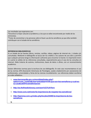 Los resultados que esperamos son:
*Encontrar la mejor solución al problema y a los que se vallan encontrando por medio de las
entrevistas.
*Tratar de concientizar a las personas sobre el buen uso de los semáforos ya que ellos también
contribuyen con el estado de los semáforos.
REFERENCIAS BIBLIOGRÁFICAS
Es un listado de las fuentes (libros, revistas, cartillas, videos, páginas de internet etc…) citadas y/o
consultadas. Mediante la bibliografía se busca dar los créditos a los autores de una obra y permitir
que cualquier persona tenga la información suficiente para encontrar la fuente. Es importante tener
en cuenta la validez de las referencias consultadas, especialmente para el caso de las consultas en
internet. Debe tratarse de autores, instituciones, bases de datos o afines, con un reconocimiento
académico.
Existen diferentes normas para la escritura de una bibliografía. En este caso recomendamos el uso
de las normas APA (Asociación Americana de Psicología), usadas ampliamente por asociaciones de
profesionales, universidades y ferias de las ciencias mundialmente. Las referencias deben escribirse
en orden alfabético.
1. www.barranquilla.gov.co/movilidad/index.php?
option=com_content&view=article&id=4144:que-son-los-semaforos-y-cual-es-
su-uso&catid=8:semaforizacion
2. http://es.thefreedictionary.com/sem%C3%A1foro
3. http://www.ocio.net/motor/la-importancia-de-respetar-los-semaforos/
4. http://laprensa.com.uy/index.php/locales/24460-la-importancia-de-los-
semaforos
5.
 