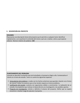 2. DESCRIPCIÓN DEL PROYECTO
RESUMEN
Representa una descripción breve del proyecto que le permite a cualquier lector identificar
rápidamente y con exactitud el contenido del mismo: qué van a realizar, cómo y qué esperan
obtener. Número máximo de palabras: 250
PLANTEAMIENTO DEL PROBLEMA
Consiste en describir la situación que será estudiada y el porqué se llegó a ella. Contextualiza el
interés en el tema de estudio. Tener en cuenta los siguientes aspectos:
 Antecedentes del problema: ¿cuáles son los hechos anteriores que guardan relación con el tema
de interés? Indicar los avances que se han tenido respecto al mismo problema.
 Justificación del estudio: sustenta con argumentos sólidos y convincentes la realización de un
estudio, los propósitos que motivan el desarrollo de una investigación y los posibles aportes.
 Pregunta de investigación: orienta y delimita el alcance del proyecto. Define qué se espera
encontrar o resolver luego de ejecutar el proyecto.
 