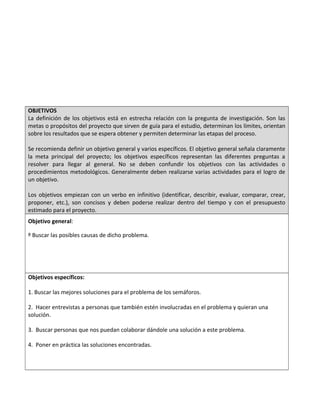 OBJETIVOS
La definición de los objetivos está en estrecha relación con la pregunta de investigación. Son las
metas o propósitos del proyecto que sirven de guía para el estudio, determinan los límites, orientan
sobre los resultados que se espera obtener y permiten determinar las etapas del proceso.
Se recomienda definir un objetivo general y varios específicos. El objetivo general señala claramente
la meta principal del proyecto; los objetivos específicos representan las diferentes preguntas a
resolver para llegar al general. No se deben confundir los objetivos con las actividades o
procedimientos metodológicos. Generalmente deben realizarse varias actividades para el logro de
un objetivo.
Los objetivos empiezan con un verbo en infinitivo (identificar, describir, evaluar, comparar, crear,
proponer, etc.), son concisos y deben poderse realizar dentro del tiempo y con el presupuesto
estimado para el proyecto.
Objetivo general:
º Buscar las posibles causas de dicho problema.
Objetivos específicos:
1. Buscar las mejores soluciones para el problema de los semáforos.
2. Hacer entrevistas a personas que también estén involucradas en el problema y quieran una
solución.
3. Buscar personas que nos puedan colaborar dándole una solución a este problema.
4. Poner en práctica las soluciones encontradas.
 