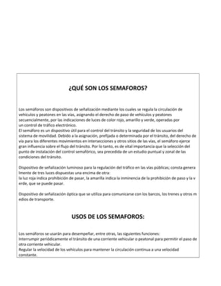 ¿QUÉ SON LOS SEMAFOROS?
Los semáforos son dispositivos de señalización mediante los cuales se regula la circulación de
vehículos y peatones en las vías, asignando el derecho de paso de vehículos y peatones
secuencialmente, por las indicaciones de luces de color rojo, amarillo y verde, operadas por
un control de tráfico electrónico.
El semáforo es un dispositivo útil para el control del tránsito y la seguridad de los usuarios del
sistema de movilidad. Debido a la asignación, prefijada o determinada por el tránsito, del derecho de
vía para los diferentes movimientos en intersecciones y otros sitios de las vías, el semáforo ejerce
gran influencia sobre el flujo del tránsito. Por lo tanto, es de vital importancia que la selección del
punto de instalación del control semafórico, sea precedida de un estudio puntual y zonal de las
condiciones del tránsito.
Dispositivo de señalización luminoso para la regulación del tráfico en las vías públicas; consta genera
lmente de tres luces dispuestas una encima de otra:
la luz roja indica prohibición de pasar, la amarilla indica la inminencia de la prohibición de paso y la v
erde, que se puede pasar.
Dispositivo de señalización óptica que se utiliza para comunicarse con los barcos, los trenes y otros m
edios de transporte.
USOS DE LOS SEMAFOROS:
Los semáforos se usarán para desempeñar, entre otras, las siguientes funciones:
Interrumpir periódicamente el tránsito de una corriente vehicular o peatonal para permitir el paso de
otra corriente vehicular.
Regular la velocidad de los vehículos para mantener la circulación continua a una velocidad
constante.
 