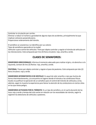Controlar la circulación por carriles.
Eliminar o reducir el número y gravedad de algunos tipos de accidentes, principalmente los que
implican colisiones perpendiculares.
Proporcionar ordenamiento del tránsito.
El semáforo se caracteriza o se identifica por sus colores
Tipos de semáforos operando en la ciudad
Vehicular o para control de vehículos: Tiene por objeto controlar y regular el tránsito de vehículos en
las intersecciones. Está compuesto por tres (3) faros circulares: rojo, amarillo y verde.
CLASES DE SEMAFOROS:
SEMÁFOROS DIRECCIONALES: Informa el momento adecuado para realizar el giro, a la derecha o a la
izquierda, constan de tres (3) flechas: roja, amarilla y verde.
PEATONAL: Tienen por objeto controlar y regular el paso de peatones. Está compuesto por dos (2)
faros circulares: rojo y verde.
SEMÁFOROS INTERMITENTES O DE DESTELLO: Es aquel de color amarillo o rojo que ilumina de
forma intermitentemente, y se encuentra en lugares donde el tránsito o las condiciones físicas
locales no justifican la operación de un semáforo para el control del tránsito de vehículos y sirve,
además, según lo muestra la experiencia para llamar la atención de los conductores en ciertos sitios
en los que exista peligro.
SEMÁFOROS ACTIVADOS POR EL TRÁNSITO: Es un tipo de semáforo, en el cual la duración de las
luces roja y verde y tiempo del ciclo varían en relación con las necesidades de tránsito, según lo
registren los detectores de vehículos o peatones.
 