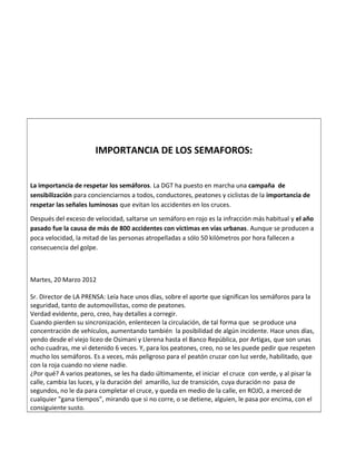 IMPORTANCIA DE LOS SEMAFOROS:
La importancia de respetar los semáforos. La DGT ha puesto en marcha una campaña de
sensibilización para concienciarnos a todos, conductores, peatones y ciclistas de la importancia de
respetar las señales luminosas que evitan los accidentes en los cruces.
Después del exceso de velocidad, saltarse un semáforo en rojo es la infracción más habitual y el año
pasado fue la causa de más de 800 accidentes con víctimas en vías urbanas. Aunque se producen a
poca velocidad, la mitad de las personas atropelladas a sólo 50 kilómetros por hora fallecen a
consecuencia del golpe.
Martes, 20 Marzo 2012
Sr. Director de LA PRENSA: Leía hace unos días, sobre el aporte que significan los semáforos para la
seguridad, tanto de automovilistas, como de peatones.
Verdad evidente, pero, creo, hay detalles a corregir.
Cuando pierden su sincronización, enlentecen la circulación, de tal forma que se produce una
concentración de vehículos, aumentando también la posibilidad de algún incidente. Hace unos días,
yendo desde el viejo liceo de Osimani y Llerena hasta el Banco República, por Artigas, que son unas
ocho cuadras, me vi detenido 6 veces. Y, para los peatones, creo, no se les puede pedir que respeten
mucho los semáforos. Es a veces, más peligroso para el peatón cruzar con luz verde, habilitado, que
con la roja cuando no viene nadie.
¿Por qué? A varios peatones, se les ha dado últimamente, el iniciar el cruce con verde, y al pisar la
calle, cambia las luces, y la duración del amarillo, luz de transición, cuya duración no pasa de
segundos, no le da para completar el cruce, y queda en medio de la calle, en ROJO, a merced de
cualquier "gana tiempos”, mirando que si no corre, o se detiene, alguien, le pasa por encima, con el
consiguiente susto.
 