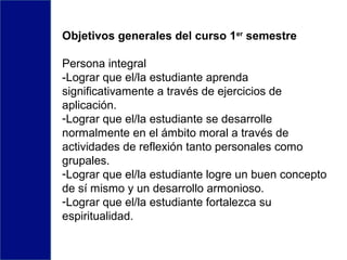 Objetivos generales del curso 1er
semestre
Persona integral
-Lograr que el/la estudiante aprenda
significativamente a través de ejercicios de
aplicación.
-Lograr que el/la estudiante se desarrolle
normalmente en el ámbito moral a través de
actividades de reflexión tanto personales como
grupales.
-Lograr que el/la estudiante logre un buen concepto
de sí mismo y un desarrollo armonioso.
-Lograr que el/la estudiante fortalezca su
espiritualidad.
 