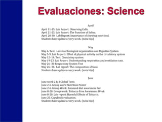 April
April 11-15. Lab Report: Observing Cells.
April 21-25. Lab Report: The Function of Saliva.
April 28-30. Lab Report: Importance of chewing your food.
Students have quizzes every week. (nota hijo)
May
May 6. Test: Levels of biological organization and Digestive System
May 5-9. Lab Report : Effect of physical activity on the circulatory system
May 12- 16. Test: Circulatory system.
May 19-23. Lab Report: Understanding respiration and ventilation rate.
May 26 -30 Respiratory System Test
May 26- 30. Lab report: The composition of food.
Students have quizzes every week. (nota hijo)
June
June week 2 & 3 Global Tests
June 2-6. Group work: Nutrition Poster
June 2-6. Group Work: Balanced diet awareness fair
June 8-20. Group work: Tobacco Free Awareness Week
June 8-20. Lab report: Harmful Effects of Tobacco.
June 20. Copybook evaluation.
Students have quizzes every week. (nota hijo)
 