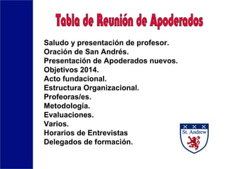 Saludo y presentación de profesor.
Oración de San Andrés.
Presentación de Apoderados nuevos.
Objetivos 2014.
Acto fundacional.
Estructura Organizacional.
Profeoras/es.
Metodología.
Evaluaciones.
Varios.
Horarios de Entrevistas
Delegados de formación.
 