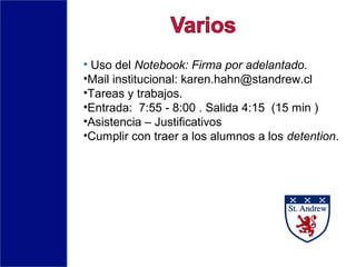 • Uso del Notebook: Firma por adelantado.
•Mail institucional: karen.hahn@standrew.cl
•Tareas y trabajos.
•Entrada: 7:55 - 8:00 . Salida 4:15 (15 min )
•Asistencia – Justificativos
•Cumplir con traer a los alumnos a los detention.
 