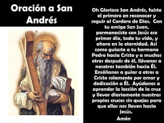 Oh Glorioso San Andrés, fuiste
el primero en reconocer y
seguir al Cordero de Dios. Con
tu amigo San Juan,
permaneciste con Jesús ese
primer día, toda tu vida, y
ahora en la eternidad. Así
como guiaste a tu hermano
Pedro hacia Cristo y a muchos
otros después de él, llévanos a
nosotros también hacia Él.
Enséñanos a guiar a otros a
Cristo solamente por amor y
dedicación a Él. Ayúdanos a
aprender la lección de la cruz
y llevar diariamente nuestras
propias cruces sin quejas para
que ellas nos lleven hacia
Jesús.
Amén
Oración a San
Andrés
 