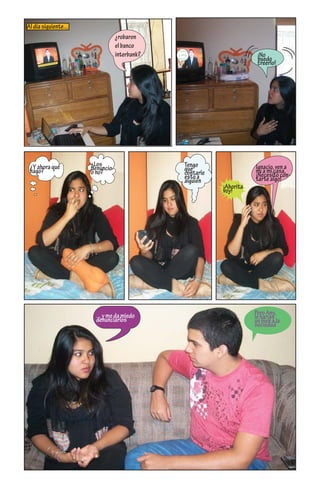 Al día siguiente...
                                           ¿robaron
                                           el banco
                                                        Ayuden

                                           interbank?   a identi-
                                                                                     ¡No
                                                        ﬁcarlos
                                                                                     puedo
     asalta
            n ban
                 co int
                       erbank
                                                                                     creerlo!




 ¿Y ahora qué                   ¿Los                          Tengo                 Ignacio, ven a
 hago?                          denuncio                      que                   mi a mi casa,
                                o no?                         contarle              ¡Necesito con-
                                                              esto a                tarte algo!
                                                              alguien
                                                                         ¡Ahorita
                                                                         voy!




                                  ... y me da miedo                                 Pero Any,
                                  denunciarlos                                      le harías
                                                                                    un bien a la
                                                                                    sociedad
 