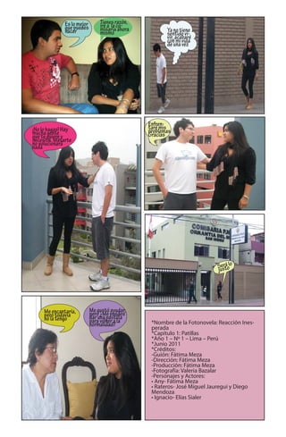 Es lo mejor       Tienes razón,
              que puedes        iré a la co-
              hacer             misaría ahora          Ya no tiene
                                mismo                  sentido vi-
                                                       vir, acabaré
                                                       con mi vida
                                                       de una vez




                                                Enfren-
¡No lo hagas! Hay                               taré mis
mucha gente                                     problemas
que te quiere y                                 Gracias
necesita. Matarte
no solucionará
nada




                                                                          Sestolo
                                                                             rá
                                                                          ju




     Me encantaría,         Me gustó ayudar,
     pero todavía           pero ¿Me puedes
     no la tengo            dar una pastilla
                            para volver a la     *Nombre de la Fotonovela: Reacción Ines-
                            normalidad?
                                                 perada
                                                 *Capítulo 1: Patillas
                                                 *Año 1 – Nº 1 – Lima – Perú
                                                 *Junio 2011
                                                 *Créditos:
                                                 -Guión: Fátima Meza
                                                 -Dirección: Fátima Meza
                                                 -Producción: Fátima Meza
                                                 -Fotografía: Valeria Bazalar
                                                 -Personajes y Actores:
                                                 • Any- Fátima Meza
                                                 • Rateros- José Miguel Jauregui y Diego
                                                 Mendoza
                                                 • Ignacio- Elías Sialer
 