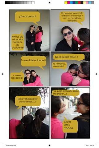 Mi heramana gemela
                          ¿Y esas perlas?                    tambien tenía unas y
                                                              tuvo un accidente
                                                                   también!




           Me los dio
           mi madre
            antes de
               mi
           accidente



                                                        No lo puedo creer...!
                            Tu eres Estefaníaaaa!!!
                                                      Yo tampoco,
                                                      te extrañe!



            Y tu eres
          Francesca!!




                                                      Ya, pero ahora tu seras
                                                      mi chofer ...!

                         Todo volverá a ser
                          como antes.... !




                                                                Mala
                                                                eres
                                                                yaaaa
                                                                ....




formato revista.indd 4                                                              6/8/11 3:32 PM
 