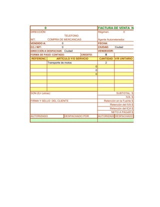 0                                         FACTURA DE VENTA NO.
DIRECCIÓN:                                           Régimen.            0
                       TELEFONO.
NIT:        COMPRA DE MERCANCIAS                     Agente Autorretenedor.
VENDIDO A:           0                               FECHA:
CC./ NIT:            0                               CIUDAD:       Ciudad
DIRECCIÓN A DESPACHAR: Ciudad                        VENDEDOR:
FORMA DE PAGO: CONTADO:               CREDITO:            X
REFERENC              ARTÍCULO Y/O SERVICIO           CANTIDAD V/R UNITARIO
               Transporte de motos                        2
                                                 0
                                                 0
                                                 0




SON (En Letras):                                                   SUBTOTAL: $
                                                                           IVA: $
FIRMA Y SELLO DEL CLIENTE                                Retención en la Fuente $
                                                             Retención del IVA $
                                                             Retención del ICA $
                                                              NETO A PAGAR $
AUTORIZADO                  DESPACHADO POR           AUTORIZADODESPACHADOR
 