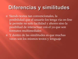 Diferencias y similitudesSiendotextos tan convencionales, la posibilidadque el usuario los tenga via on-line le permite no solo facilidad y ahorrosino la posibiliad de interactuar con el yaque son formatosmultimedialesY dentro de las similitudes esquemuchasveces son los mismostextos y lenguaje