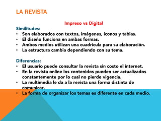 LA REVISTA
                      Impreso vs Digital
Similitudes:
•  Son elaborados con textos, imágenes, íconos y tablas.
•  El diseño funciona en ambas formas.
•  Ambos medios utilizan una cuadrícula para su elaboración.
•  La estructura cambia dependiendo con su tema.

Diferencias:
•  El usuario puede consultar la revista sin costo el internet.
•  En la revista online los contenidos pueden ser actualizados
   constantemente por lo cual no pierde vigencia.
•  La multimedia le da a la revista una forma distinta de
   comunicar.
•  La forma de organizar los temas es diferente en cada medio.
 