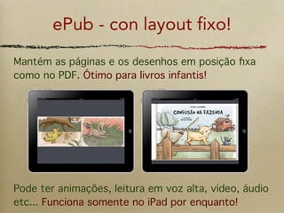 ePub - con layout fixo!
Mantém as páginas e os desenhos em posição ﬁxa
como no PDF. Ótimo para livros infantis!




Pode ter animações, leitura em voz alta, vídeo, áudio
etc... Funciona somente no iPad por enquanto!
 