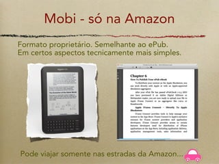 Mobi - só na Amazon
Formato proprietário. Semelhante ao ePub.
Em certos aspectos tecnicamente mais simples.




Pode viajar somente nas estradas da Amazon...
 