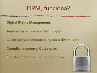 DRM, funciona?

Digital Rights Management.

Tenta evitar a cópia e a distribuição.

Quem aplica é somente a loja ou o distribuidor.

Complica a compra. Custa caro.

É relativamente fácil retirar a proteção.
 
