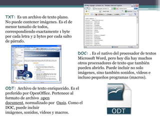 TXT: Es un archivo de texto plano.
No puede contener imágenes. Es el de
menor tamaño de todos,
correspondiendo exactamente 1 byte
por cada letra y 2 bytes por cada salto
de párrafo.


                                          DOC: . Es el nativo del procesador de textos
                                          Microsoft Word, pero hoy día hay muchos
                                          otros procesadores de texto que también
                                          pueden abrirlo. Puede incluir no solo
                                          imágenes, sino también sonidos, vídeos e
                                          incluso pequeños programas (macros).

ODT: Archivo de texto enriquecido. Es el
preferido por OpenOffice. Pertenece al
formato de archivo open
document, normalizado por Oasis. Como el
DOC, puede incluir
imágenes, sonidos, vídeos y macros.
 