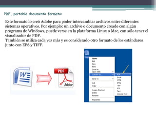 PDF, portable documento formato:

Este formato lo creó Adobe para poder intercambiar archivos entre diferentes
sistemas operativos. Por ejemplo: un archivo o documento creado con algún
programa de Windows, puede verse en la plataforma Linux o Mac, con sólo tener el
visualizador de PDF.
También se utiliza cada vez más y es considerado otro formato de los estándares
junto con EPS y TIFF.
 