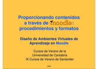 Proporcionando contenidos
  a través de Moodle :
procedimientos y formatos

Diseño de Ambientes Virtuales de
     Aprendizaje en Moodle

        Cursos de Verano de la
       Universidad de Cantabria
   IX Cursos de Verano de Santander

                 2008
 