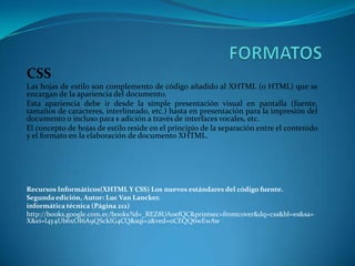 CSS
Las hojas de estilo son complemento de código añadido al XHTML (o HTML) que se
encargan de la apariencia del documento.
Esta apariencia debe ir desde la simple presentación visual en pantalla (fuente,
tamaños de caracteres, interlineado, etc.) hasta en presentación para la impresión del
documento o incluso para s adición a través de interfaces vocales, etc.
El concepto de hojas de estilo reside en el principio de la separación entre el contenido
y el formato en la elaboración de documento XHTML.
Recursos Informáticos(XHTML Y CSS) Los nuevos estándares del código fuente.
Segunda edición, Autor: Luc Van Lancker.
informática técnica (Página 212)
http://books.google.com.ec/books?id=_REZ8UA0efQC&printsec=frontcover&dq=css&hl=es&sa=
X&ei=l4y4Ub6xOI6A9QSckIG4CQ&sqi=2&ved=0CEQQ6wEwAw
 