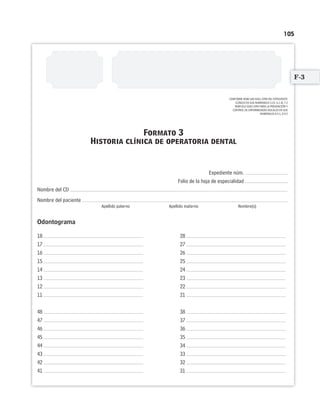 105
CONFORME NOM-168-SSA1-1998 DEL EXPEDIENTE
CLÍNICO EN SUS NUMERALES 5.14. 6.1 AL 7.2
NOM-013-SSA2-1994 PARA LA PREVENCIÓN Y
CONTROL DE ENFERMEDADES BUCALES EN SUS
NUMERALES 8.4.1, 8.4.2
Expediente núm.
Folio de la hoja de especialidad
Nombre del CD
Nombre del paciente
Apellido paterno Apellido materno Nombre(s)
Odontograma
18 28
17 27
16 26
15 25
14 24
13 23
12 22
11 21
48 38
47 37
46 36
45 35
44 34
43 33
42 32
41 31
Formato 3
Historia clínica de operatoria dental
F-3
Limpiar Imprimir
 