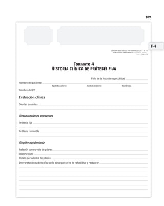 109
CONFORME NOM-168-SSA1-1998 NUMERALES 5.14, 6.1 AL 7.2
NOM-013-SSA2-1994 NUMERALES 7.2.7, 7.2.7.1, 7.2.7.1.1,
7.2.7.1.2, 7.2.7.1.3
Folio de la hoja de especialidad
Nombre del paciente
Apellido paterno Apellido materno Nombre(s)
Nombre del CD
Evaluación clínica
Dientes ausentes
Restauraciones presentes
Prótesis fija
Prótesis removible
Región desdentada
Relación corona-raíz de pilares
Soporte óseo
Estado periodontal de pilares
Interpretación radiográfica de la zona que se ha de rehabilitar y restaurar
Formato 4
Historia clínica de prótesis fija
CONFORME NOM-168-SSA1-1998 NUMERALES 5.14, 6.1 AL 7.2
F-4
Limpiar Imprimir
 