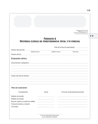 113
CONFORME NOM-168-SSA1-1998
NUMERALES 5.14, 6.1 AL 7.2
NOM-013-SSA2-1994 NUMERALES 7.2.7,
7.2.7.1, 7.2.7.1.1, 7.2.7.1.2, 7.2.7.1.3
Folio de la hoja de especialidad
Nombre del paciente
Apellido paterno Apellido materno Nombre(s)
Nombre del CD
Evaluación clínica
Interpretación radiográfica
Estado del reborde alveolar
Plan de tratamiento
Procedimiento Fecha Firma de conformidad del paciente
Modelos de estudio
Modelos de trabajo
Base de registro y prueba de rodillos
Prueba de dientes y oclusión
Terminado
Firma de conformidad del paciente
por el tratamiento realizado
Formato 6
Historia clínica de prostodoncia total y/o parcial
F-6
Limpiar Imprimir
 