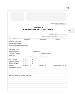 115
CONFORME NOM-168-SSA1-1998 NUMERALES 5.14, 6.1 AL 7.2
NOM-013-SSA2-1994 NUMERALES 8.3, 8.3.14
Expediente núm.
Folio de la hoja de especialidad
Nombre del paciente
Apellido paterno Apellido materno Nombre(s)
Nombre del CD (tratante)
Enfermedades sistémicas
Alergias a medicamentos o anestésicos
Padecimiento actual
Tiempo de evolución Sintomatología
Si hay dolor: Ubicación Tiempo de evolución
Tipo de dolor
Pulsátil, irradiado, espontáneo, localizado, difuso
Dolor al masticar Sí ( ) No ( )
Aumento de volumen Sí ( ) No ( )
Secreción purulenta Sí ( ) No ( )
Radiografía Periapical ( ) Oclusal ( ) Ortopantomografía ( )
Interpretación radiográfica
Exploración de la región afectada. Especifique:
Formato 7
Historia clínica de cirugía bucal
F-7
Limpiar Imprimir
 