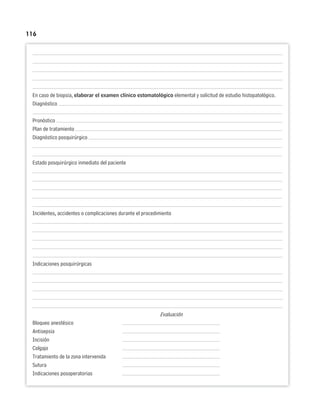 116
En caso de biopsia, elaborar el examen clínico estomatológico elemental y solicitud de estudio histopatológico.
Diagnóstico
Pronóstico
Plan de tratamiento
Diagnóstico posquirúrgico
Estado posquirúrgico inmediato del paciente
Incidentes, accidentes o complicaciones durante el procedimiento
Indicaciones posquirúrgicas
Evaluación
Bloqueo anestésico
Antisepsia
Incisión
Colgajo
Tratamiento de la zona intervenida
Sutura
Indicaciones posoperatorias
 