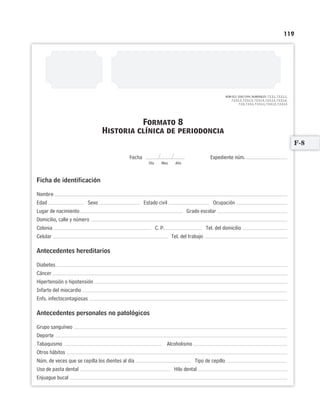 119
NOM-013- SSA2-1994, NUMERALES: 7.2.3.1, 7.2.3.1.1,
7.2.3.1.2, 7.2.3.1.3, 7.2.3.1.4, 7.2.3.1.5, 7.2.3.1.6,
7.2.4, 7.2.4.1, 7.2.4.1.1, 7.2.4.1.2, 7.2.4.1.3
Expediente núm.
Ficha de identificación
Nombre
Edad Sexo Estado civil Ocupación
Lugar de nacimiento Grado escolar
Domicilio, calle y número
Colonia C. P. Tel. del domicilio
Celular Tel. del trabajo
Antecedentes hereditarios
Diabetes
Cáncer
Hipertensión o hipotensión
Infarto del miocardio
Enfs. infectocontagiosas
Antecedentes personales no patológicos
Grupo sanguíneo
Deporte
Tabaquismo Alcoholismo
Otros hábitos
Núm. de veces que se cepilla los dientes al día Tipo de cepillo
Uso de pasta dental Hilo dental
Enjuague bucal
Formato 8
Historia clínica de periodoncia
Fecha
Día Mes Año
F-8
Limpiar Imprimir
 