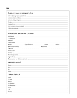 120
Antecedentes personales patológicos
Enfermedades propias de la infancia
Antecedentes traumáticos
Antecedentesquirúrgicos
Alergias
Transfusiones
Experiencia previa con anestesia
Padecimientoactual
Interrogatorio por aparatos y sistemas
Respiratorio
Cardiovascular
Digestivo
Genitourinario
Menarca Ciclo menstrual Partos Abortos
Método anticonceptivo Menopausia
Endocrino
Hemopoyético
Nervioso
Musculoesquelético
Tegumentario
Medicamentos que utiliza actualmente
Inspección general
Cabeza
Ojos
Nariz
Cuello
Exploración bucal
Labios
Carrillos
Lengua
Paladar duro
Paladar blando
Encías
ATM
Dientes
 