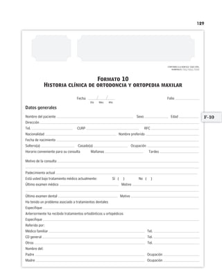 129
CONFORME A LA NOM-013- SSA2-1994,
NUMERALES: 7.2.5, 7.2.5.1, 7.2.5.2
Folio
Datos generales
Nombre del paciente Sexo Edad
Dirección
Tel. CURP RFC
Nacionalidad Nombre preferido
Fecha de nacimiento
Soltero(a) Casado(a) Ocupación
Horario conveniente para su consulta Mañanas Tardes
Motivo de la consulta
Padecimiento actual
Está usted bajo tratamiento médico actualmente: Sí ( ) No ( )
Último examen médico Motivo
Último examen dental Motivo
Ha tenido un problema asociado a tratamientos dentales
Especifique
Anteriormente ha recibido tratamientos ortodónticos u ortopédicos
Especifique
Referido por:
Médico familiar Tel.
CD general Tel.
Otros Tel.
Nombre del:
Padre Ocupación
Madre Ocupación
Formato 10
Historia clínica de ortodoncia y ortopedia maxilar
Fecha
Día Mes Año
F-10
Limpiar Imprimir
 