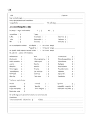 130
Tutor Ocupación
Representante legal
Firma de quien autoriza el tratamiento
Tel. particular Tel. de trabajo
Antecedentes patológicos
Es alérgico a algún medicamento: Sí ( ) No ( )
Antibióticos ( ) Cuáles:
Sulfas ( ) Anestésicos ( ) Aspirinas ( )
Yodo ( ) Barbitúricos ( ) Sedantes ( )
Otro ( ) Alimentos ( ) Animales ( )
Ha estado bajo tratamiento: Psicológico ( ) Por cuánto tiempo:
Psiquiátrico ( ) Por cuánto tiempo:
Ha tomado medicamentos contra el estrés: ( ) Por cuánto tiempo:
Ha padecido o padece enfermedades:
Hipertensión ( ) Asma ( ) Traumatismo ( )
Hipotensión ( ) Enfs. respiratorias ( ) Musculoesqueléticos ( )
Fiebre reumática ( ) Tuberculosis ( ) Convulsiones ( )
Anemia ( ) Diabetes ( ) Epilepsia ( )
Hemofilia ( ) Hepatitis ( ) Esquizofrenia ( )
Hemorragias ( ) Renales ( ) Neurodermatitis ( )
Inmunológicos ( ) Vías urinarias ( ) Venéreas ( )
VIH/SIDA ( ) Gástricos ( ) Congénitas ( )
Migraña ( ) Endocrinos ( ) Neoplasias ( )
Trastornos respiratorios:
Disnea ( ) Cianosis ( ) Epistaxis ( )
Adenoides ( ) Sinusitis ( ) Amigdalitis frecuente ( )
Gripas frecuentes ( ) Rinitis alérgica ( ) Resfriados frecuentes ( )
Respirador bucal ( )
Ha tenido alguna cirugía o enfermedad seria no mencionada
Especifique:
Toma medicamentos actualmente: ( ) Cuáles
 