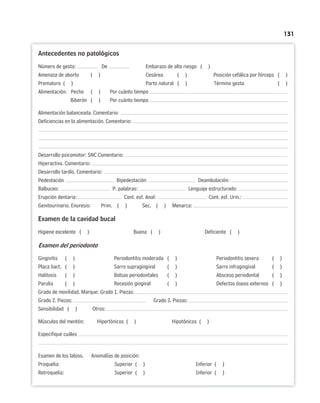 131
Antecedentes no patológicos
Número de gesta: De Embarazo de alto riesgo ( )
Amenaza de aborto ( ) Cesárea ( ) Posición cefálica por fórceps ( )
Prematuro ( ) Parto natural ( ) Término gesta ( )
Alimentación: Pecho ( ) Por cuánto tiempo
Biberón ( ) Por cuánto tiempo
Alimentación balanceada. Comentario:
Deficiencias en la alimentación. Comentario:
Desarrollo psicomotor: SNC Comentario:
Hiperactivo. Comentario:
Desarrollo tardío. Comentario:
Pedestación Bipedestación Deambulación:
Balbuceo: P. palabras: Lenguaje estructurado:
Erupción dentaria: Cont. esf. Anal: Cont. esf. Urin.:
Genitourinario. Enuresis: Prim. ( ) Sec. ( ) Menarca:
Examen de la cavidad bucal
Higiene excelente ( ) Buena ( ) Deficiente ( )
Examen del periodonto
Gingivitis ( ) Periodontitis moderada ( ) Periodontitis severa ( )
Placa bact. ( ) Sarro supragingival ( ) Sarro infragingival ( )
Halitosis ( ) Bolsas periodontales ( ) Absceso periodontal ( )
Parulia ( ) Recesión gingival ( ) Defectos óseos externos ( )
Grado de movilidad. Marque: Grado 1. Piezas:
Grado 2. Piezas: Grado 3. Piezas:
Sensibilidad ( ) Otros:
Músculos del mentón: Hipertónicos ( ) Hipotónicos ( )
Especifique cuáles
Examen de los labios. Anomalías de posición:
Proquelia: Superior ( ) Inferior ( )
Retroquelia: Superior ( ) Inferior ( )
 