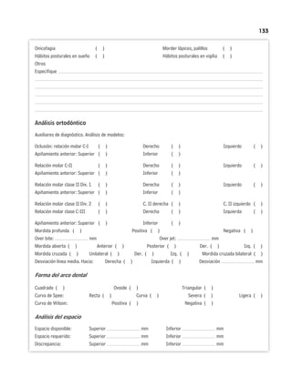 133
Onicofagia ( ) Morder lápices, palillos ( )
Hábitos posturales en sueño ( ) Hábitos posturales en vigilia ( )
Otros
Especifique
Análisis ortodóntico
Auxiliares de diagnóstico. Análisis de modelos:
Oclusión: relación molar C-I ( ) Derecho ( ) Izquierdo ( )
Apiñamiento anterior: Superior ( ) Inferior ( )
Relación molar C-II ( ) Derecho ( ) Izquierdo ( )
Apiñamiento anterior: Superior ( ) Inferior ( )
Relación molar clase II Div. 1 ( ) Derecha ( ) Izquierdo ( )
Apiñamiento anterior: Superior ( ) Inferior ( )
Relación molar clase II Div. 2 ( ) C. II derecha ( ) C. II izquierdo ( )
Relación molar clase C-III ( ) Derecha ( ) Izquierda ( )
Apiñamiento anterior: Superior ( ) Inferior ( )
Mordida profunda ( ) Positiva ( ) Negativa ( )
Over bite: mm Over jet: mm
Mordida abierta ( ) Anterior ( ) Posterior ( ) Der. ( ) Izq. ( )
Mordida cruzada ( ) Unilateral ( ) Der. ( ) Izq. ( ) Mordida cruzada bilateral ( )
Desviación línea media. Hacia: Derecha ( ) Izquierda ( ) Desviación mm
Forma del arco dental
Cuadrado ( ) Ovoide ( ) Triangular ( )
Curva de Spee: Recta ( ) Curva ( ) Severa ( ) Ligera ( )
Curva de Wilson: Positiva ( ) Negativa ( )
Análisis del espacio
Espacio disponible: Superior mm Inferior mm
Espacio requerido: Superior mm Inferior mm
Discrepancia: Superior mm Inferior mm
 