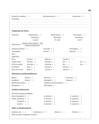 135
Asimetrías craneales ( ) Anteroposteriores ( ) Transversas ( )
Especifique
Fotografías de frente
Tipo facial: Leptoprosopo ( ) Mesoprosopo ( ) Euriprosopo ( )
Dolicofacial Mesofacial Braquifacial
 de 104 97 a 104  de 97
Distancia ofrión-gnatión  100
Índice facial 
Distancia bicigomática
Asimetrías faciales ( ) Verticales ( ) Horizontales ( )
Laterognasia. Derecha ( ) Izquierda ( )
Otros
Especifique
Nariz: Grande ( ) Mediana ( ) Pequeña ( )
Tabique nasal: Normal ( ) Desviado ( ) Der. ( ) Izq. ( )
Orificios nasales: Normales ( ) Estrechos ( ) Der. ( ) Izq. ( )
Perfil facial: Recto ( ) Convexo ( ) Cóncavo ( )
Dorso de la nariz: Recta ( ) Convexa ( ) Cóncava ( )
Relaciones maxilomandibulares
Maxilar: Normal ( ) Retrusivo ( ) Protrusivo ( )
Mandíbula: Normal ( ) Retrognata ( ) Prognata ( )
Biprotrusión maxilar ( ) Hipoplasia maxilomandibular ( )
Micrognatia ( ) Macrognatia ( )
Análisis miofuncional
Articulación temporomandibular:
Dolor a la palpación ( ) A. derecha ( ) A. izquierda ( )
Ruidos: Chasquidos ( ) A. derecha ( ) A. izquierda ( )
Crepitación ( ) A. derecha ( ) A. izquierda ( )
Luxación ( ) A. derecha ( ) A. izquierda ( )
Dolor al desplazamiento
Excéntrica der. ( ) Excéntrica izq. ( ) Anterior ( ) Posterior ( )
Dolor al realizar la palpación muscular:
 