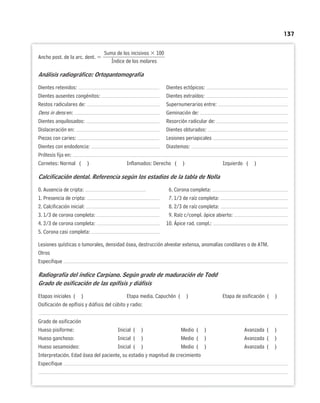 137
Suma de los incisivos  100
Ancho post. de la arc. dent. 
Índice de los molares
Análisis radiográfico: Ortopantomografía
Dientes retenidos: Dientes ectópicos:
Dientes ausentes congénitos: Dientes extraídos:
Restos radiculares de: Supernumerarios entre:
Dens in dens en: Geminación de:
Dientes anquilosados: Resorción radicular de:
Dislaceración en: Dientes obturados:
Piezas con caries: Lesiones periapicales
Dientes con endodoncia: Diastemas:
Prótesis fija en:
Cornetes: Normal ( ) Inflamados: Derecho ( ) Izquierdo ( )
Calcificación dental. Referencia según los estadios de la tabla de Nolla
0. Ausencia de cripta: 6. Corona completa:
1. Presencia de cripta: 7. 1/3 de raíz completa:
2. Calcificación inicial: 8. 2/3 de raíz completa:
3. 1/3 de corona completa: 9. Raíz c/compl. ápice abierto:
4. 2/3 de corona completa: 10. Ápice rad. compl.:
5. Corona casi completa:
Lesiones quísticas o tumorales, densidad ósea, destrucción alveolar extensa, anomalías condilares o de ATM.
Otros
Especifique
Radiografía del índice Carpiano. Según grado de maduración de Todd
Grado de osificación de las epífisis y diáfisis
Etapas iniciales ( ) Etapa media. Capuchón ( ) Etapa de osificación ( )
Osificación de epífisis y diáfisis del cúbito y radio:
Grado de osificación
Hueso pisiforme: Inicial ( ) Medio ( ) Avanzada ( )
Hueso ganchoso: Inicial ( ) Medio ( ) Avanzada ( )
Hueso sesamoideo: Inicial ( ) Medio ( ) Avanzada ( )
Interpretación. Edad ósea del paciente, su estadio y magnitud de crecimiento
Especifique
 