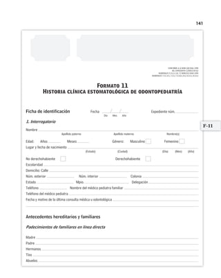 141
CONFORME A LA NOM-168-SSA1-1998
DEL EXPEDIENTE CLÍNICO EN SU
NUMERALES 5.14, 6.1 AL 7.2 NOM-013-SSA2-1994
NUMERALES 7.2.2, 8.1, 7.2.2, 7.2.2.8.3, 8.2, 8.3.5.1, 8.3.5.2
Formato 11
Historia clínica estomatológica de odontopediatría
Ficha de identificación Expediente núm.
1. Interrogatorio
Nombre
Apellido paterno Apellido materno Nombre(s)
Edad: Años Meses Género: Masculino Femenino
Lugar y fecha de nacimiento
(Estado) (Ciudad) (Día) (Mes) (Año)
No derechohabiente Derechohabiente
Escolaridad
Domicilio: Calle
Núm. exterior Núm. interior Colonia
Estado Mpio. Delegación
Teléfono Nombre del médico pediatra familiar
Teléfono del médico pediatra
Fecha y motivo de la última consulta médica u odontológica
Antecedentes hereditarios y familiares
Padecimientos de familiares en línea directa
Madre
Padre
Hermanos
Tíos
Abuelos
F-11
Fecha
Día Mes Año
Limpiar Imprimir
 