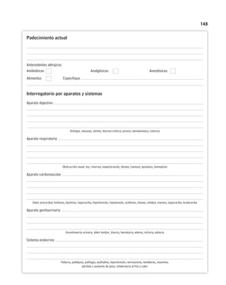 143
Padecimiento actual
Antecedentes alérgicos
Antibióticos Analgésicos Anestésicos
Alimentos Especifique
Interrogatorio por aparatos y sistemas
Aparato digestivo
Disfagia, náuseas, vómito, diarrea crónica, pirosis, hematemesis, ictericia
Aparato respiratorio
Obstrucción nasal, tos, rinorrea, expectoración, disnea, cianosis, epistaxis, hemoptisis
Aparato cardiovascular
Dolor precordial, fosfenos, lipotimia, taquicardia, hipertensión, hipotensión, acúfenos, disnea, cefalea, mareos, taquicardia, bradicardia
Aparato genitourinario
Incontinencia urinaria, dolor lumbar, disuria, hematuria, edema, nicturia, poliuria
Sistema endocrino
Poliuria, polidipsia, polifagia, exoftalmo, hipertensión, nerviosismo, temblores, insomnio,
pérdida o aumento de peso, intolerancia al frío o calor
 