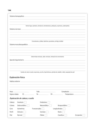 144
Sistema hemopoyético
Hemorragia, epistaxis, hematuria, hematemesis, petequias, equimosis, adenopatías
Sistema nervioso
Convulsiones, cefalea, lipotimia, parestesia, vértigo, temblor
Sistema musculoesquelético
Deformidad articular, dolor articular, limitación de movimiento
Aparato tegumentario
Cambio de color en piel, erupciones, prurito, hiperhidrosis, pérdida de cabello o vello, sequedad de piel
Exploración física
Habitus exterior
Peso Talla Complexión
Signos vitales FC TA FR Temperatura
Exploración de cabeza y cuello
Cabeza Exostosis Endostosis
Cráneo Dolicocefálico Mesocefálico Braquicefálico
Cara Asimetrías: Transversales Longitudinales
Perfil Cóncavo Convexo Recto
Piel Normal Pálida Cianótica Enrojecida
 