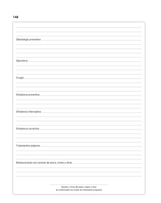 148
Odontología preventiva
Operatoria
Cirugía
Ortodoncia preventiva
Ortodoncia interceptiva
Ortodoncia correctiva
Tratamientos pulpares
Restauraciones con coronas de acero, cromo u otras
Nombre y firma del padre, madre o tutor
de conformidad con el plan de tratamiento propuesto
 