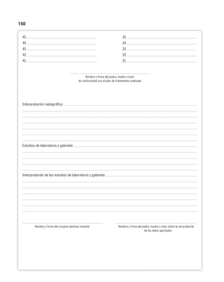 150
45 35
44 34
43 33
42 32
41 31
Nombre y firma del padre, madre o tutor
de conformidad con el plan de tratamiento realizado
Interpretación radiográfica
Estudios de laboratorio y gabinete
Interpretación de los estudios de laboratorio y gabinete
Nombre y firma del cirujano dentista tratante Nombre y firma del padre, madre o tutor sobre la veracidad de
de los datos aportados
 