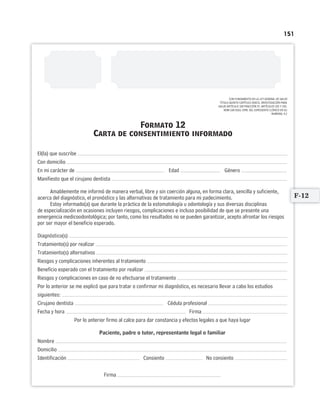 151
CON FUNDAMENTO EN LA LEY GENERAL DE SALUD
TÍTULO QUINTO CAPÍTULO ÚNICO, INVESTIGACIÓN PARA
SALUD ARTÍCULO 100 FRACCIÓN IV. ARTÍCULOS 102 Y 103.
NOM-168-SSA1-1998. DEL EXPEDIENTE CLÍNICO EN SU
NUMERAL 4.2
Formato 12
Carta de consentimiento informado
El(la) que suscribe
Con domicilio
En mi carácter de Edad Género
Manifiesto que el cirujano dentista
Amablemente me informó de manera verbal, libre y sin coerción alguna, en forma clara, sencilla y suficiente,
acerca del diagnóstico, el pronóstico y las alternativas de tratamiento para mi padecimiento.
Estoy informado(a) que durante la práctica de la estomatología u odontología y sus diversas disciplinas
de especialización en ocasiones incluyen riesgos, complicaciones e incluso posibilidad de que se presente una
emergencia medicoodontológica; por tanto, como los resultados no se pueden garantizar, acepto afrontar los riesgos
por ser mayor el beneficio esperado.
Diagnóstico(s)
Tratamiento(s) por realizar
Tratamiento(s) alternativos
Riesgos y complicaciones inherentes al tratamiento
Beneficio esperado con el tratamiento por realizar
Riesgos y complicaciones en caso de no efectuarse el tratamiento
Por lo anterior se me explicó que para tratar o confirmar mi diagnóstico, es necesario llevar a cabo los estudios
siguientes:
Cirujano dentista Cédula profesional
Fecha y hora Firma
Por lo anterior firmo al calce para dar constancia y efectos legales a que haya lugar
Paciente, padre o tutor, representante legal o familiar
Nombre
Domicilio
Identificación Consiento No consiento
Firma
F-12
Limpiar Imprimir
 