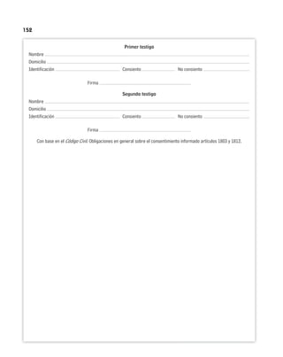 152
Primer testigo
Nombre
Domicilio
Identificación Consiento No consiento
Firma
Segundo testigo
Nombre
Domicilio
Identificación Consiento No consiento
Firma
Con base en el Código Civil. Obligaciones en general sobre el consentimiento informado artículos 1803 y 1812.
 
