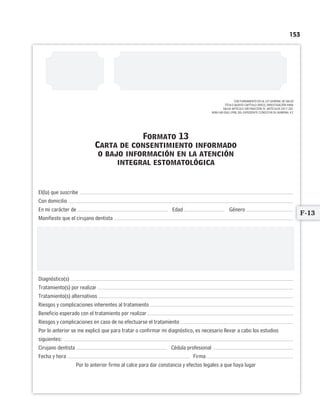 153
CON FUNDAMENTO EN LA LEY GENERAL DE SALUD
TÍTULO QUINTO CAPÍTULO ÚNICO, INVESTIGACIÓN PARA
SALUD ARTÍCULO 100 FRACCIÓN IV. ARTÍCULOS 102 Y 103.
NOM-168-SSA1-1998, DEL EXPEDIENTE CLÍNICO EN SU NUMERAL 4.2
Formato 13
Carta de consentimiento informado
o bajo información en la atención
integral estomatológica
El(la) que suscribe
Con domicilio
En mi carácter de Edad Género
Manifiesto que el cirujano dentista
Amablemente me informó de manera verbal, libre y sin coerción alguna, en forma clara, sencilla y suficiente,
acerca del diagnóstico, el pronóstico y las alternativas de tratamiento para mi padecimiento.
Estoy informado(a) que durante la práctica de la estomatología u odontología y sus diversas disciplinas
de especialización en ocasiones incluyen riesgos, complicaciones e incluso posibilidad de que se presente una
emergencia medicoodontológica; por tanto, como los resultados no se pueden garantizar, acepto afrontar los riesgos
por ser mayor el beneficio esperado.
Diagnóstico(s)
Tratamiento(s) por realizar
Tratamiento(s) alternativos
Riesgos y complicaciones inherentes al tratamiento
Beneficio esperado con el tratamiento por realizar
Riesgos y complicaciones en caso de no efectuarse el tratamiento
Por lo anterior se me explicó que para tratar o confirmar mi diagnóstico, es necesario llevar a cabo los estudios
siguientes:
Cirujano dentista Cédula profesional
Fecha y hora Firma
Por lo anterior firmo al calce para dar constancia y efectos legales a que haya lugar
F-13
Limpiar Imprimir
 