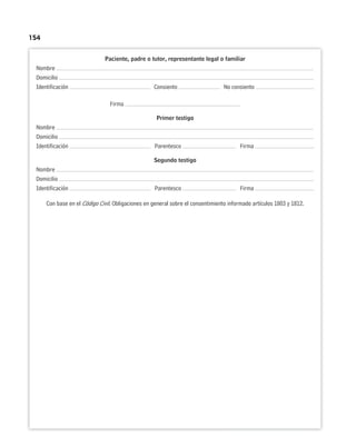 154
Paciente, padre o tutor, representante legal o familiar
Nombre
Domicilio
Identificación Consiento No consiento
Firma
Primer testigo
Nombre
Domicilio
Identificación Parentesco Firma
Segundo testigo
Nombre
Domicilio
Identificación Parentesco Firma
Con base en el Código Civil. Obligaciones en general sobre el consentimiento informado artículos 1803 y 1812.
 