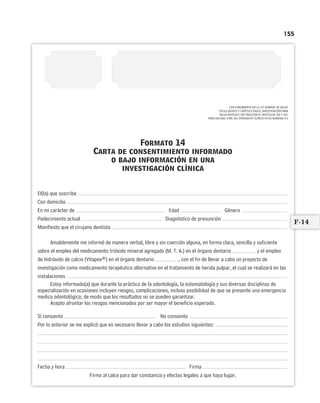 155
CON FUNDAMENTO EN LA LEY GENERAL DE SALUD.
TÍTULO QUINTO Y CAPÍTULO ÚNICO, INVESTIGACIÓN PARA
SALUD ARTÍCULO 100 FRACCIÓN IV. ARTÍCULOS 102 Y 103.
NOM-168-SSA1-1998, DEL EXPEDIENTE CLÍNICO EN SU NUMERAL 4.2
Formato 14
Carta de consentimiento informado
o bajo información en una
investigación clínica
El(la) que suscribe
Con domicilio
En mi carácter de Edad Género
Padecimiento actual Diagnóstico de presunción
Manifiesto que el cirujano dentista
Amablemente me informó de manera verbal, libre y sin coerción alguna, en forma clara, sencilla y suficiente
sobre el empleo del medicamento trióxido mineral agregado (M. T. A.) en el órgano dentario y el empleo
de hidróxido de calcio (Vitapex®) en el órgano dentario , con el fin de llevar a cabo un proyecto de
investigación como medicamento terapéutico alternativo en el tratamiento de herida pulpar, el cual se realizará en las
instalaciones
Estoy informado(a) que durante la práctica de la odontología, la estomatología y sus diversas disciplinas de
especialización en ocasiones incluyen riesgos, complicaciones, incluso posibilidad de que se presente una emergencia
medica odontológica; de modo que los resultados no se pueden garantizar.
Acepto afrontar los riesgos mencionados por ser mayor el beneficio esperado.
Sí consiento No consiento
Por lo anterior se me explicó que es necesario llevar a cabo los estudios siguientes:
Fecha y hora Firma
Firmo al calce para dar constancia y efectos legales a que haya lugar.
F-14
Limpiar Imprimir
 