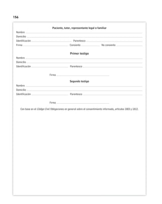 156
Paciente, tutor, representante legal o familiar
Nombre
Domicilio
Identificación Parentesco
Firma Consiento No consiento
Primer testigo
Nombre
Domicilio
Identificación Parentesco
Firma
Segundo testigo
Nombre
Domicilio
Identificación Parentesco
Firma
Con base en el Código Civil. Obligaciones en general sobre el consentimiento informado, artículos 1803 y 1812.
 